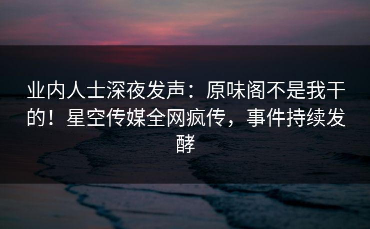 业内人士深夜发声：原味阁不是我干的！星空传媒全网疯传，事件持续发酵
