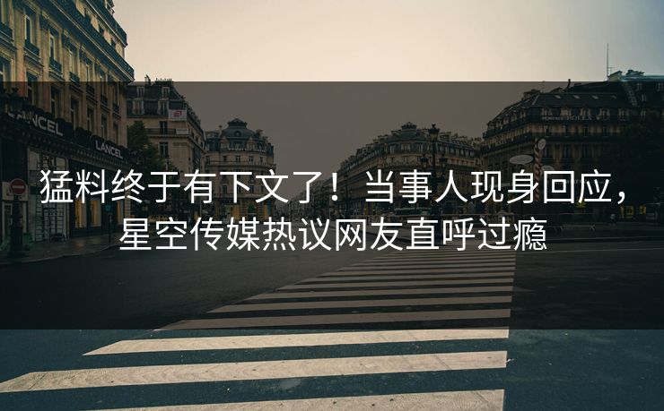 猛料终于有下文了！当事人现身回应，星空传媒热议网友直呼过瘾