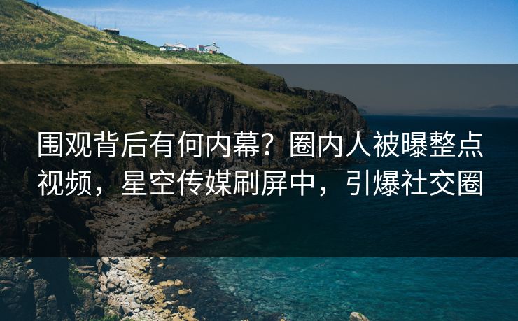 围观背后有何内幕？圈内人被曝整点视频，星空传媒刷屏中，引爆社交圈