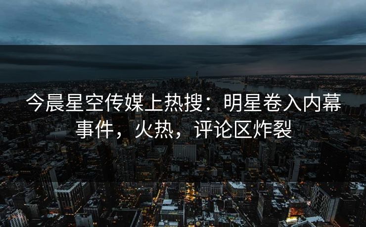 今晨星空传媒上热搜：明星卷入内幕事件，火热，评论区炸裂