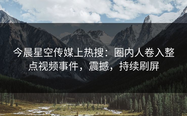 今晨星空传媒上热搜：圈内人卷入整点视频事件，震撼，持续刷屏