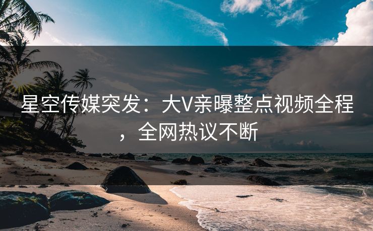 星空传媒突发：大V亲曝整点视频全程，全网热议不断
