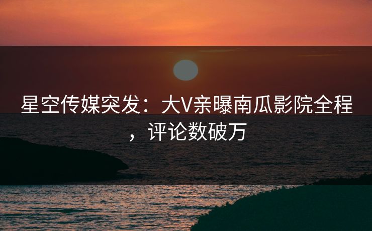 星空传媒突发：大V亲曝南瓜影院全程，评论数破万