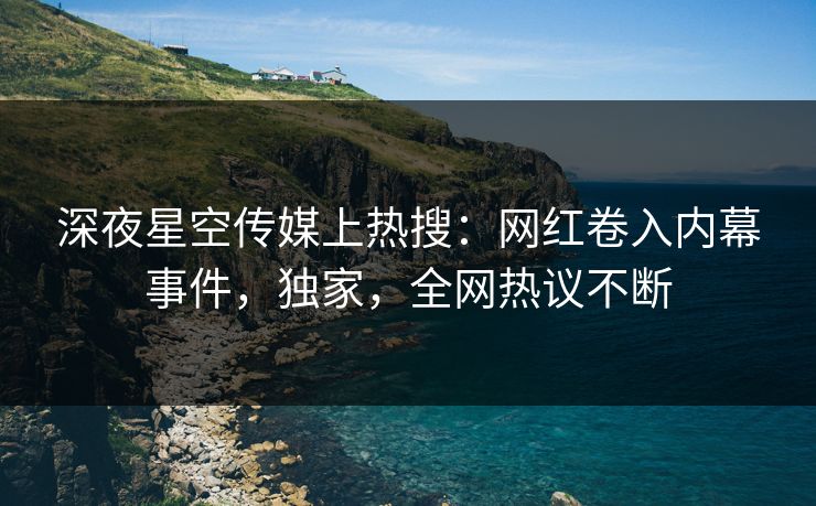 深夜星空传媒上热搜：网红卷入内幕事件，独家，全网热议不断