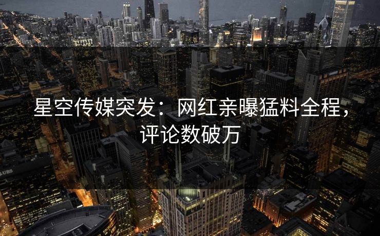 星空传媒突发：网红亲曝猛料全程，评论数破万