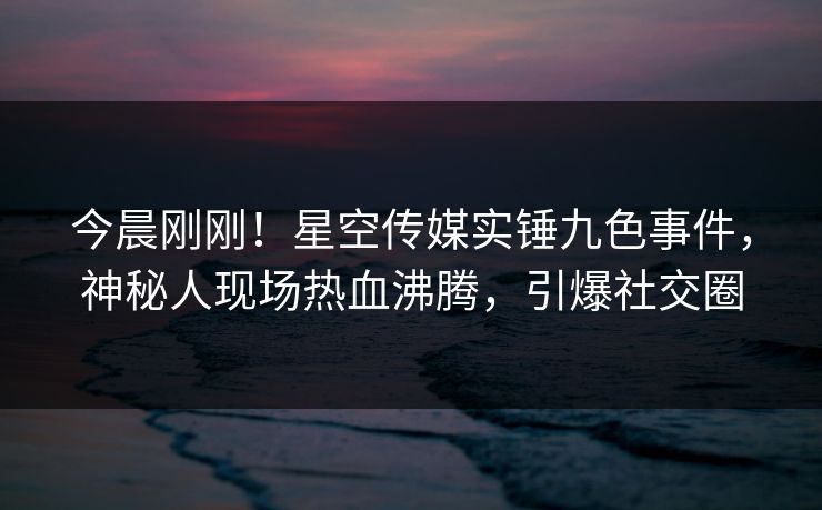 今晨刚刚！星空传媒实锤九色事件，神秘人现场热血沸腾，引爆社交圈