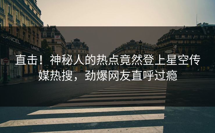 直击！神秘人的热点竟然登上星空传媒热搜，劲爆网友直呼过瘾