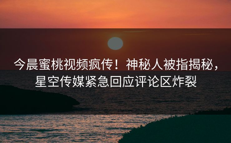 今晨蜜桃视频疯传！神秘人被指揭秘，星空传媒紧急回应评论区炸裂