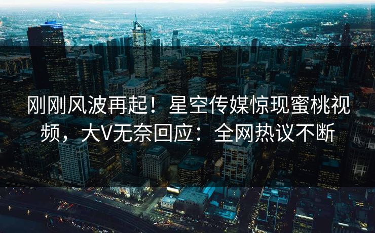 刚刚风波再起！星空传媒惊现蜜桃视频，大V无奈回应：全网热议不断