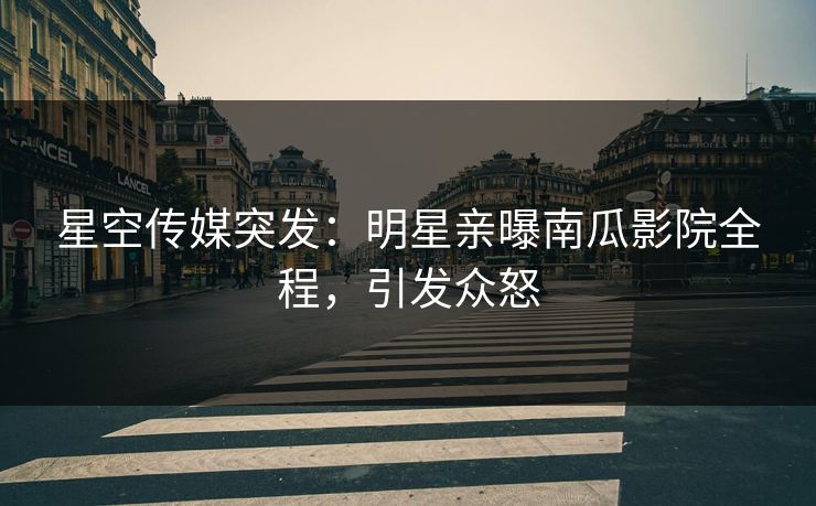 星空传媒突发：明星亲曝南瓜影院全程，引发众怒