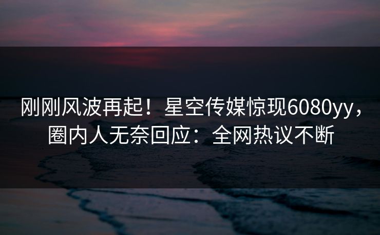 刚刚风波再起！星空传媒惊现6080yy，圈内人无奈回应：全网热议不断