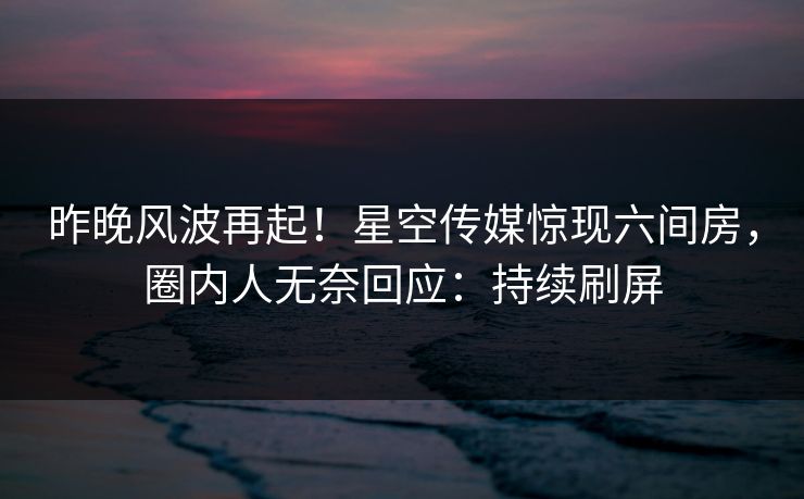 昨晚风波再起！星空传媒惊现六间房，圈内人无奈回应：持续刷屏