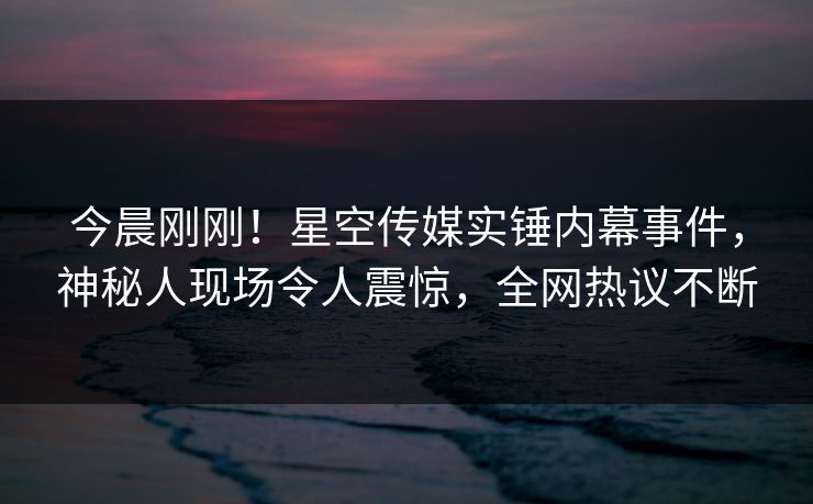 今晨刚刚！星空传媒实锤内幕事件，神秘人现场令人震惊，全网热议不断