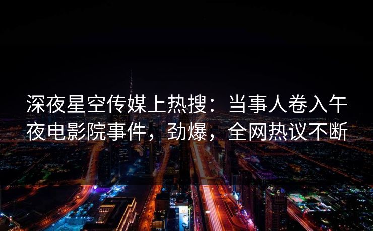 深夜星空传媒上热搜：当事人卷入午夜电影院事件，劲爆，全网热议不断