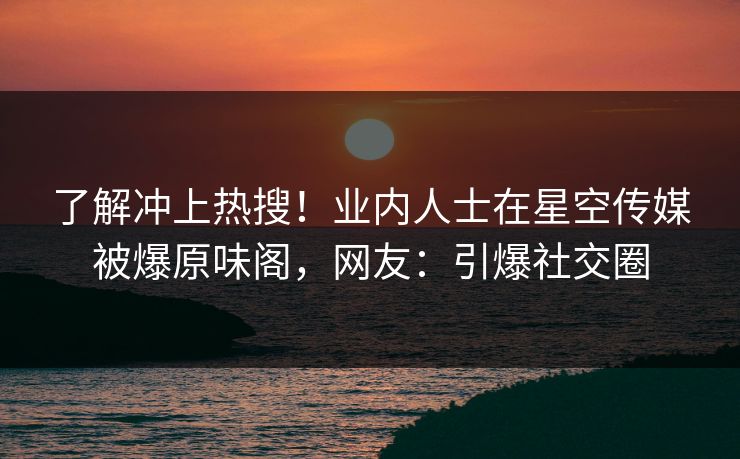了解冲上热搜！业内人士在星空传媒被爆原味阁，网友：引爆社交圈