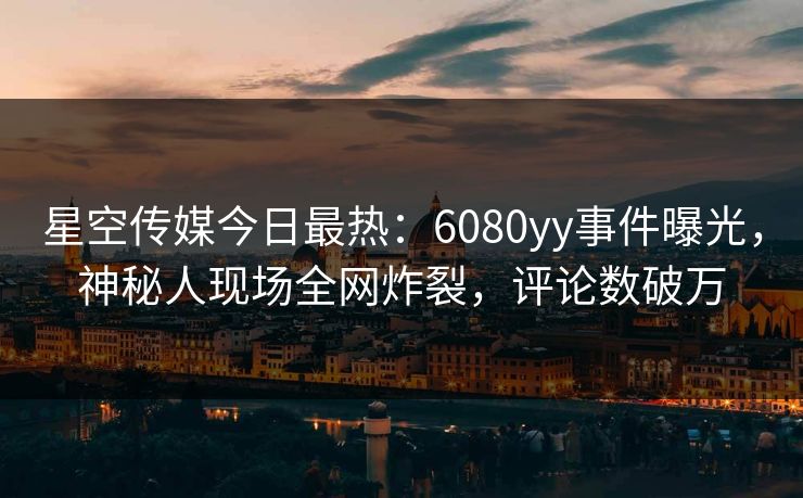 星空传媒今日最热：6080yy事件曝光，神秘人现场全网炸裂，评论数破万