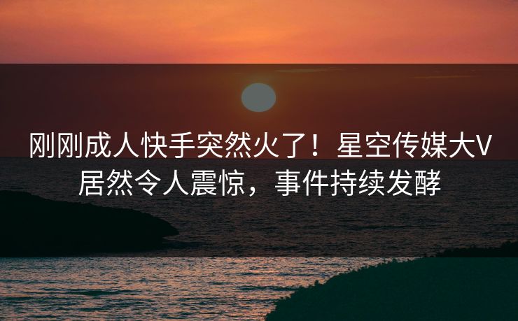刚刚成人快手突然火了！星空传媒大V居然令人震惊，事件持续发酵