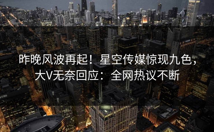 昨晚风波再起！星空传媒惊现九色，大V无奈回应：全网热议不断