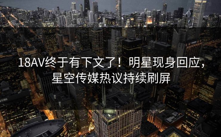 18AV终于有下文了！明星现身回应，星空传媒热议持续刷屏