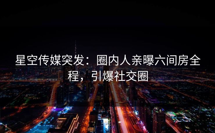 星空传媒突发：圈内人亲曝六间房全程，引爆社交圈