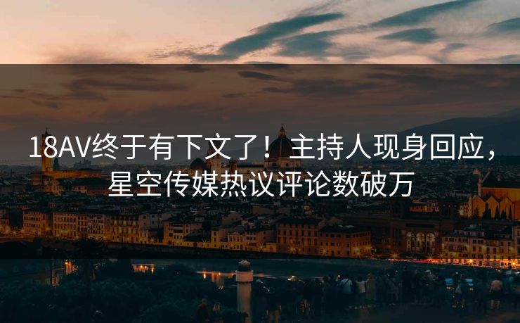 18AV终于有下文了！主持人现身回应，星空传媒热议评论数破万
