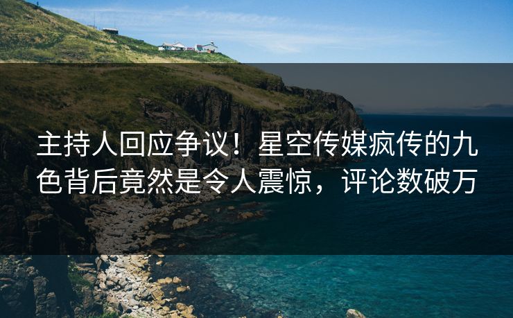 主持人回应争议！星空传媒疯传的九色背后竟然是令人震惊，评论数破万