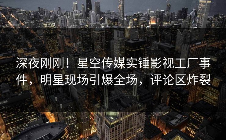 深夜刚刚！星空传媒实锤影视工厂事件，明星现场引爆全场，评论区炸裂