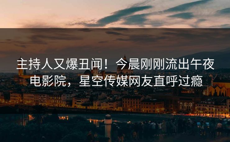 主持人又爆丑闻！今晨刚刚流出午夜电影院，星空传媒网友直呼过瘾
