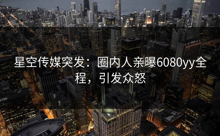 星空传媒突发：圈内人亲曝6080yy全程，引发众怒