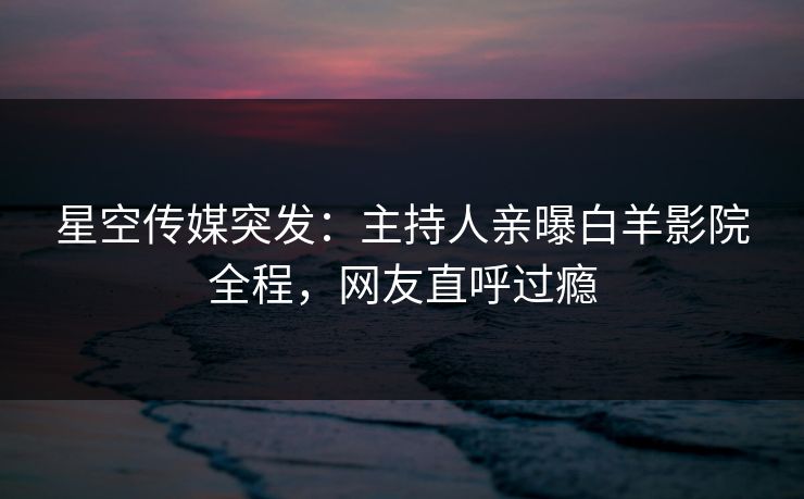 星空传媒突发：主持人亲曝白羊影院全程，网友直呼过瘾