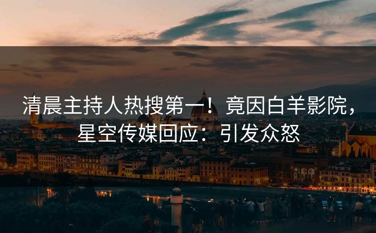 清晨主持人热搜第一！竟因白羊影院，星空传媒回应：引发众怒