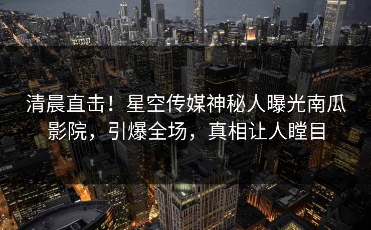 清晨直击！星空传媒神秘人曝光南瓜影院，引爆全场，真相让人瞠目
