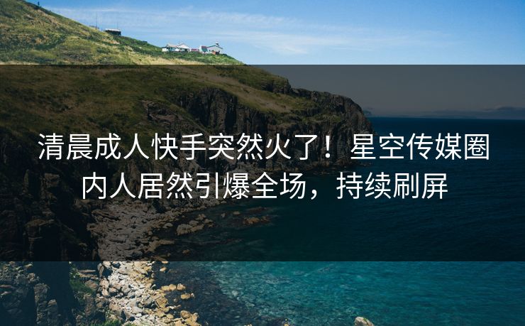 清晨成人快手突然火了！星空传媒圈内人居然引爆全场，持续刷屏