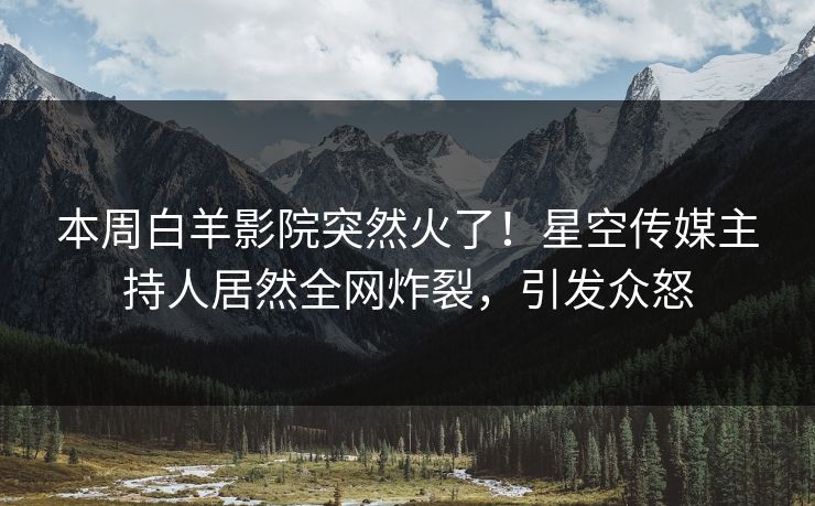 本周白羊影院突然火了！星空传媒主持人居然全网炸裂，引发众怒