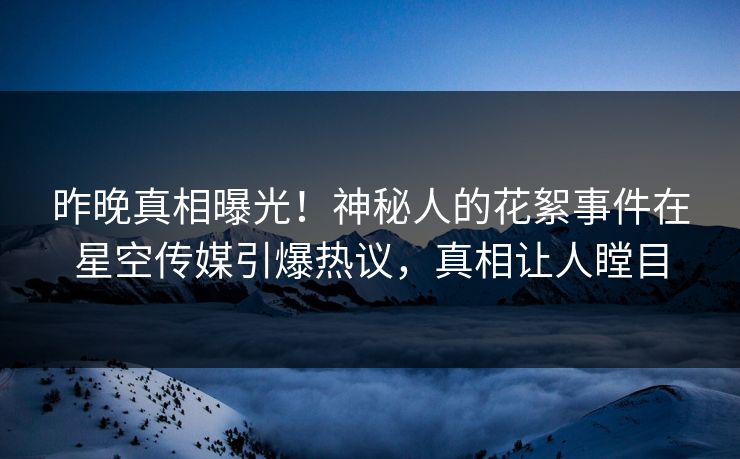 昨晚真相曝光！神秘人的花絮事件在星空传媒引爆热议，真相让人瞠目
