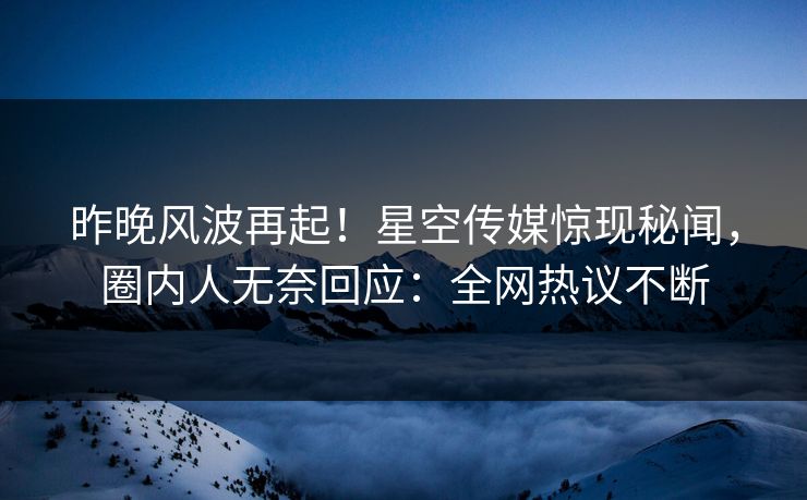 昨晚风波再起！星空传媒惊现秘闻，圈内人无奈回应：全网热议不断