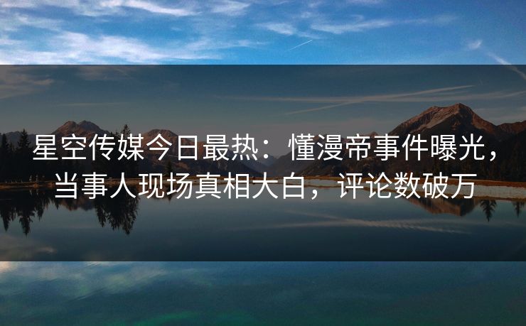 星空传媒今日最热：懂漫帝事件曝光，当事人现场真相大白，评论数破万