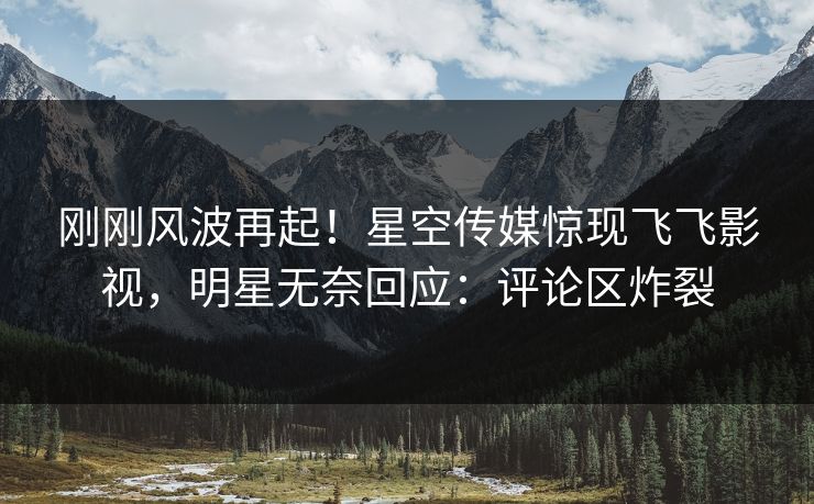 刚刚风波再起！星空传媒惊现飞飞影视，明星无奈回应：评论区炸裂
