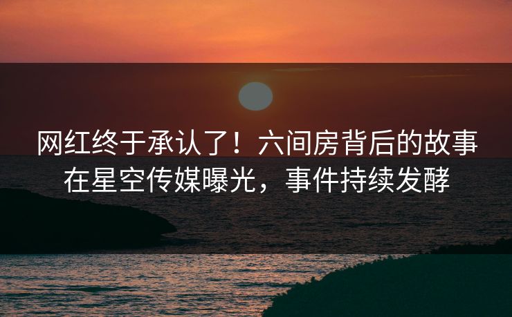 网红终于承认了！六间房背后的故事在星空传媒曝光，事件持续发酵