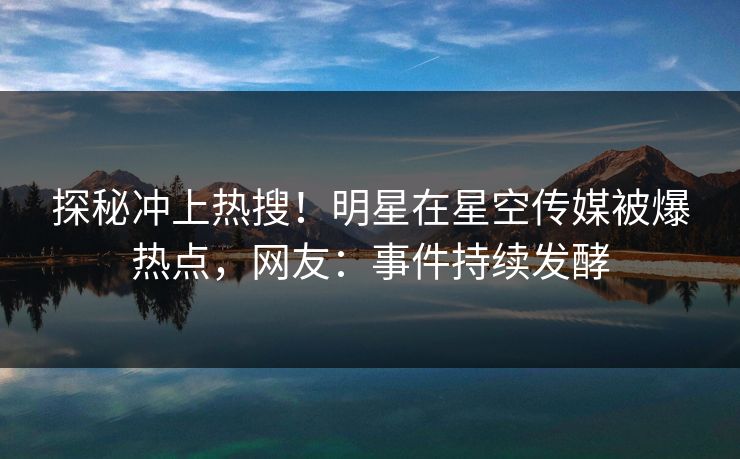 探秘冲上热搜！明星在星空传媒被爆热点，网友：事件持续发酵