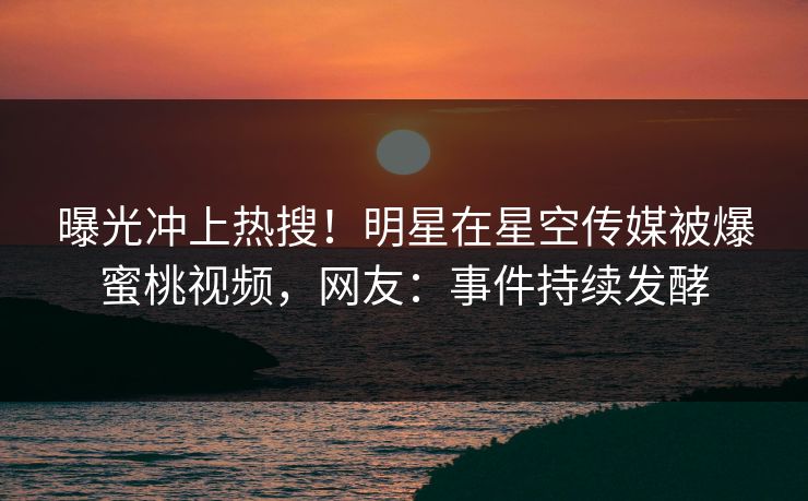 曝光冲上热搜！明星在星空传媒被爆蜜桃视频，网友：事件持续发酵