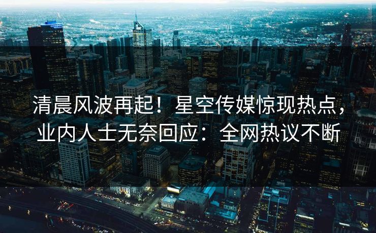 清晨风波再起！星空传媒惊现热点，业内人士无奈回应：全网热议不断