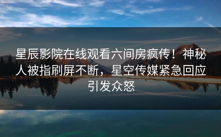 星辰影院在线观看六间房疯传！神秘人被指刷屏不断，星空传媒紧急回应引发众怒
