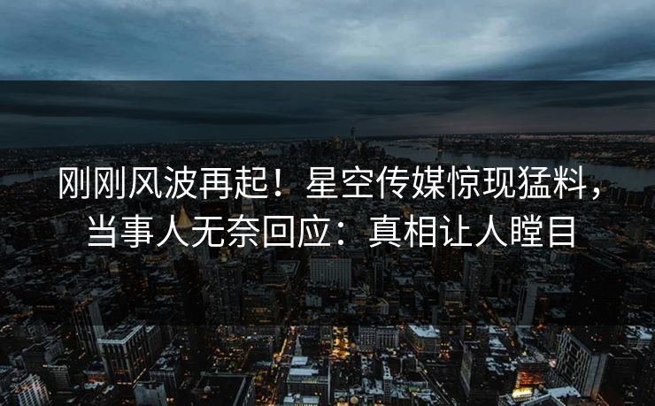 刚刚风波再起！星空传媒惊现猛料，当事人无奈回应：真相让人瞠目