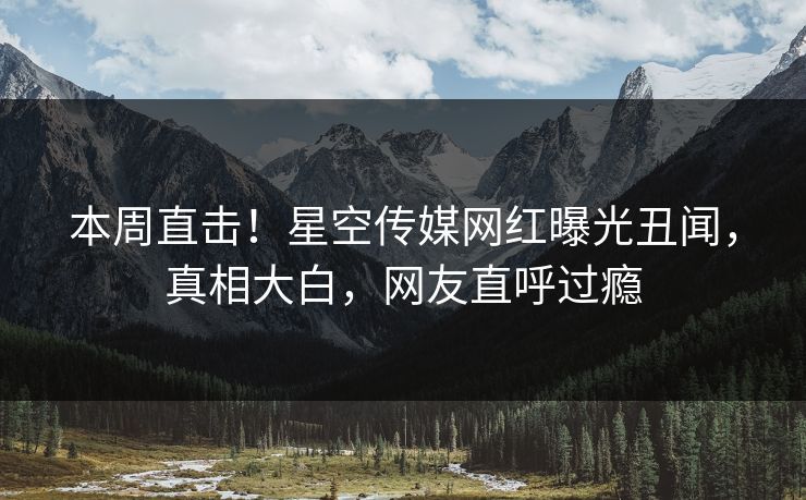 本周直击！星空传媒网红曝光丑闻，真相大白，网友直呼过瘾