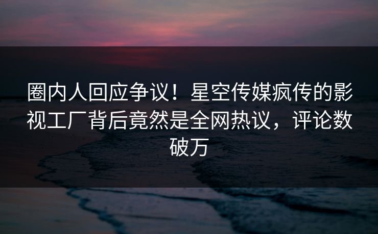 圈内人回应争议！星空传媒疯传的影视工厂背后竟然是全网热议，评论数破万