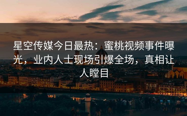 星空传媒今日最热：蜜桃视频事件曝光，业内人士现场引爆全场，真相让人瞠目