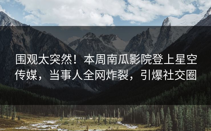 围观太突然！本周南瓜影院登上星空传媒，当事人全网炸裂，引爆社交圈