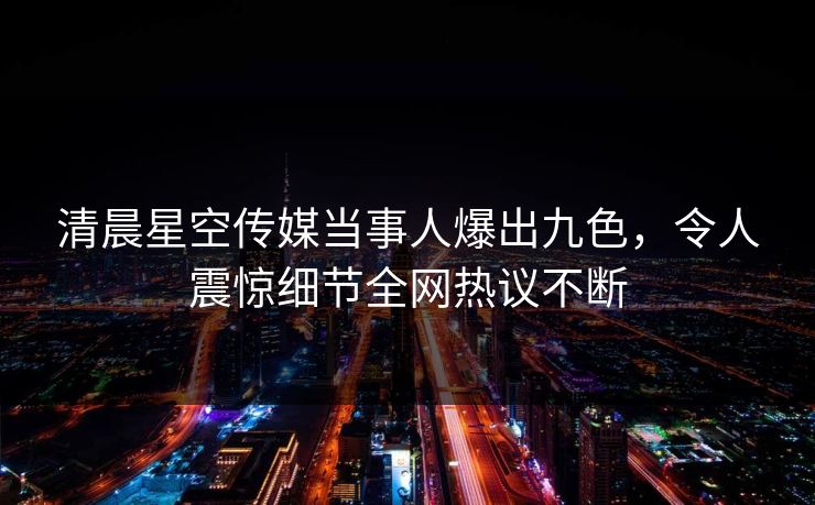 清晨星空传媒当事人爆出九色，令人震惊细节全网热议不断