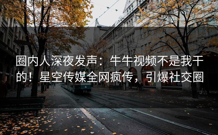 圈内人深夜发声：牛牛视频不是我干的！星空传媒全网疯传，引爆社交圈